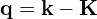 \mathbf{q}=\mathbf{k}-\mathbf{K}