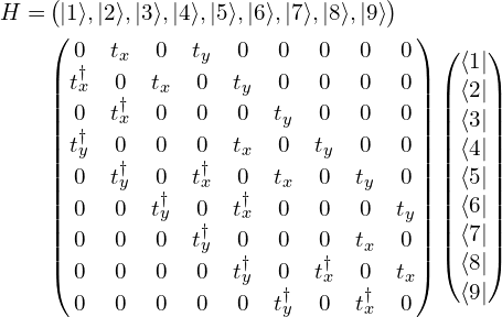 \begin{aligned}H=&\begin{pmatrix} |1 \rangle, |2 \rangle, |3 \rangle, |4 \rangle, |5 \rangle, |6 \rangle, |7 \rangle, |8 \rangle, |9 \rangle \end{pmatrix}\\&\begin{pmatrix}0          &     t_x      &     0     &     t_y     &        0     &     0    &     0     &    0     &     0 \\t_x^{\dagger}    &   0       &    t_x      & 0 & t_y & 0 & 0 & 0 & 0 \\0 & t_x^{\dagger} & 0 & 0 & 0 & t_y & 0 & 0 & 0 \\t_y^{\dagger} & 0 & 0 & 0 & t_x & 0 &t_y& 0 & 0 \\0 & t_y^{\dagger} & 0 & t_x^{\dagger} & 0 & t_x & 0 & t_y & 0 \\0 & 0 & t_y^{\dagger} & 0 & t_x^{\dagger} & 0 & 0 & 0 & t_y \\0 &0 & 0 & t_y^{\dagger} & 0 & 0 & 0 & t_x & 0 \\0 & 0 & 0 & 0 & t_y^{\dagger} & 0 & t_x^{\dagger} & 0 & t_x \\0 & 0 & 0 & 0 & 0 & t_y^{\dagger} & 0 & t_x^{\dagger} & 0 \\\end{pmatrix}\begin{pmatrix} \langle 1|\\ \langle 2| \\ \langle 3| \\\langle 4| \\\langle 5| \\ \langle 6| \\ \langle 7| \\\langle 8| \\ \langle 9| \end{pmatrix}\end{aligned}