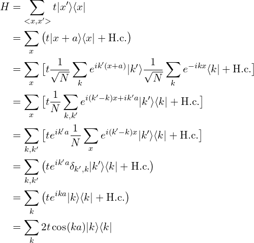 \begin{aligned}H&=\sum_{<x,x'>} t |x'\rangle \langle x|  \\&=\sum_{x} \big( t |x+a\rangle \langle x| + \mathrm{H.c.} \big) \\&=\sum_{x} \big[ t \frac{1}{\sqrt{N}}\sum_{k}e^{ik'(x+a)}|k'\rangle \frac{1}{\sqrt{N}}\sum_{k}e^{-ikx}\langle k|+ \mathrm{H.c.}\big]\\&=\sum_{x}  \big[ t\frac{1}{N}\sum_{k, k'}e^{i(k'-k)x+ik'a} |k'\rangle \langle k| + \mathrm{H.c.} \big]\\&=\sum_{k,k'}  \big[ t e^{ik'a} \frac{1}{N}\sum_{x}e^{i(k'-k)x} |k'\rangle \langle k| + \mathrm{H.c.} \big]\\&=\sum_{k,k'}  \big( t e^{ik'a} \delta_{k',k} |k'\rangle \langle k| + \mathrm{H.c.} \big) \\&=\sum_{k} \big( t e^{ika}  |k\rangle \langle k| + \mathrm{H.c.} \big) \\&=\sum_{k} 2t\cos(ka) |k\rangle \langle k|\end{aligned}